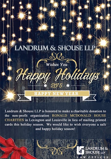 Landrum Shouse LLP | Wishes You Happy Holidays | 2015 | Happy New Year | Landrum Shouse LLP is honored to make a charitable donation to the non-profit organization RONALD MCDONALD HOUSE CHARITIES in Lexington and Louisville in lieu of mailing printed cards this holiday season. We would like to wish everyone a safe and happy holiday season!